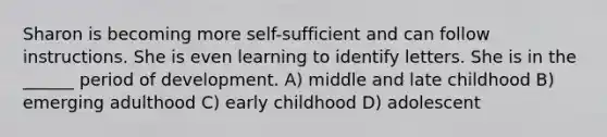 Sharon is becoming more self-sufficient and can follow instructions. She is even learning to identify letters. She is in the ______ period of development. A) middle and late childhood B) emerging adulthood C) early childhood D) adolescent