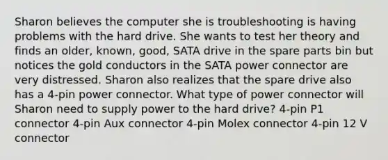 Sharon believes the computer she is troubleshooting is having problems with the hard drive. She wants to test her theory and finds an older, known, good, SATA drive in the spare parts bin but notices the gold conductors in the SATA power connector are very distressed. Sharon also realizes that the spare drive also has a 4-pin power connector. What type of power connector will Sharon need to supply power to the hard drive? 4-pin P1 connector 4-pin Aux connector 4-pin Molex connector 4-pin 12 V connector