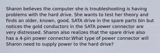 Sharon believes the computer she is troubleshooting is having problems with the hard drive. She wants to test her theory and finds an older, known, good, SATA drive in the spare parts bin but notices the gold conductors in the SATA power connector are very distressed. Sharon also realizes that the spare drive also has a 4-pin power connector.What type of power connector will Sharon need to supply power to the hard drive?