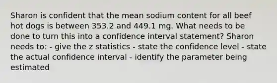 Sharon is confident that the mean sodium content for all beef hot dogs is between 353.2 and 449.1 mg. What needs to be done to turn this into a confidence interval statement? Sharon needs to: - give the z statistics - state the confidence level - state the actual confidence interval - identify the parameter being estimated