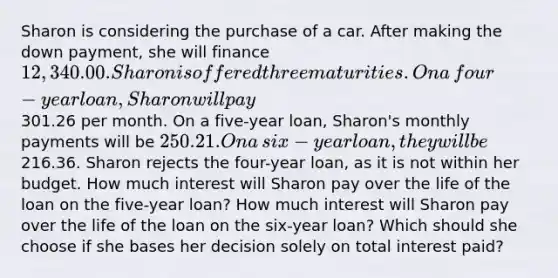 Sharon is considering the purchase of a car. After making the down​ payment, she will finance ​12,340.00. Sharon is offered three maturities. On a​ four-year loan, Sharon will pay ​301.26 per month. On a​ five-year loan,​ Sharon's monthly payments will be ​250.21. On a​ six-year loan, they will be ​216.36. Sharon rejects the​ four-year loan, as it is not within her budget. How much interest will Sharon pay over the life of the loan on the​ five-year loan? How much interest will Sharon pay over the life of the loan on the​ six-year loan? Which should she choose if she bases her decision solely on total interest​ paid?