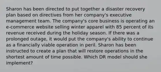 Sharon has been directed to put together a disaster recovery plan based on directives from her company's executive management team. The company's core business is operating an e-commerce website selling winter apparel with 85 percent of its revenue received during the holiday season. If there was a prolonged outage, it would put the company's ability to continue as a financially viable operation in peril. Sharon has been instructed to create a plan that will restore operations in the shortest amount of time possible. Which DR model should she implement?