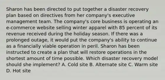 Sharon has been directed to put together a disaster recovery plan based on directives from her company's executive management team. The company's core business is operating an e-commerce website selling winter apparel with 85 percent of its revenue received during the holiday season. If there was a prolonged outage, it would put the company's ability to continue as a financially viable operation in peril. Sharon has been instructed to create a plan that will restore operations in the shortest amount of time possible. Which disaster recovery model should she implement? A. Cold site B. Alternate site C. Warm site D. Hot site