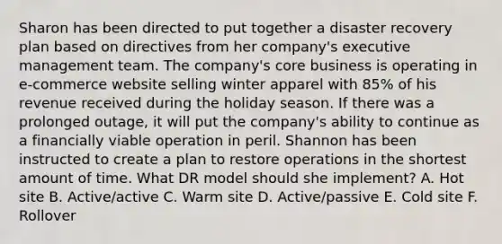 Sharon has been directed to put together a disaster recovery plan based on directives from her company's executive management team. The company's core business is operating in e-commerce website selling winter apparel with 85% of his revenue received during the holiday season. If there was a prolonged outage, it will put the company's ability to continue as a financially viable operation in peril. Shannon has been instructed to create a plan to restore operations in the shortest amount of time. What DR model should she implement? A. Hot site B. Active/active C. Warm site D. Active/passive E. Cold site F. Rollover