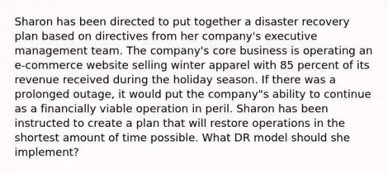 Sharon has been directed to put together a disaster recovery plan based on directives from her company's executive management team. The company's core business is operating an e-commerce website selling winter apparel with 85 percent of its revenue received during the holiday season. If there was a prolonged outage, it would put the company"s ability to continue as a financially viable operation in peril. Sharon has been instructed to create a plan that will restore operations in the shortest amount of time possible. What DR model should she implement?