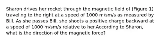 Sharon drives her rocket through the magnetic field of (Figure 1) traveling to the right at a speed of 1000 m/sm/s as measured by Bill. As she passes Bill, she shoots a positive charge backward at a speed of 1000 m/sm/s relative to her.According to Sharon, what is the direction of the magnetic force?