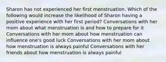 Sharon has not experienced her first menstruation. Which of the following would increase the likelihood of Sharon having a positive experience with her first period? Conversations with her mom about what menstruation is and how to prepare for it Conversations with her mom about how menstruation can influence one's good luck Conversations with her mom about how menstruation is always painful Conversations with her friends about how menstruation is always painful