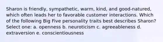 Sharon is friendly, sympathetic, warm, kind, and good-natured, which often leads her to favorable customer interactions. Which of the following Big Five personality traits best describes Sharon? Select one: a. openness b. neuroticism c. agreeableness d. extraversion e. conscientiousness