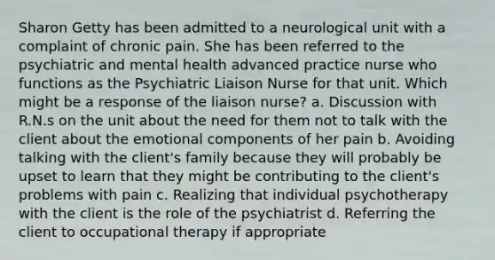 Sharon Getty has been admitted to a neurological unit with a complaint of chronic pain. She has been referred to the psychiatric and mental health advanced practice nurse who functions as the Psychiatric Liaison Nurse for that unit. Which might be a response of the liaison nurse? a. Discussion with R.N.s on the unit about the need for them not to talk with the client about the emotional components of her pain b. Avoiding talking with the client's family because they will probably be upset to learn that they might be contributing to the client's problems with pain c. Realizing that individual psychotherapy with the client is the role of the psychiatrist d. Referring the client to occupational therapy if appropriate