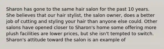 Sharon has gone to the same hair salon for the past 10 years. She believes that our hair stylist, the salon owner, does a better job of cutting and styling your hair than anyone else could. Other salons have opened closer to Sharon's home some offering more plush facilities are lower prices, but she isn't tempted to switch. Sharon's attitude toward the salon is an example of