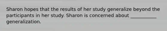 Sharon hopes that the results of her study generalize beyond the participants in her study. Sharon is concerned about ___________ generalization.