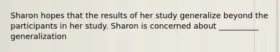 Sharon hopes that the results of her study generalize beyond the participants in her study. Sharon is concerned about __________ generalization