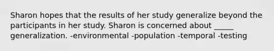 Sharon hopes that the results of her study generalize beyond the participants in her study. Sharon is concerned about _____ generalization. -environmental -population -temporal -testing