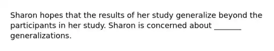 Sharon hopes that the results of her study generalize beyond the participants in her study. Sharon is concerned about _______ generalizations.