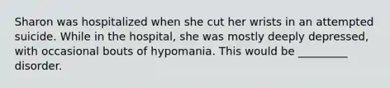 Sharon was hospitalized when she cut her wrists in an attempted suicide. While in the hospital, she was mostly deeply depressed, with occasional bouts of hypomania. This would be _________ disorder.