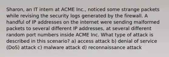 Sharon, an IT intern at ACME Inc., noticed some strange packets while revising the security logs generated by the firewall. A handful of IP addresses on the internet were sending malformed packets to several different IP addresses, at several different random port numbers inside ACME Inc. What type of attack is described in this scenario? a) access attack b) denial of service (DoS) attack c) malware attack d) reconnaissance attack