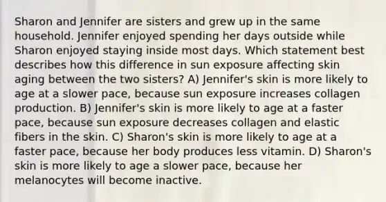 Sharon and Jennifer are sisters and grew up in the same household. Jennifer enjoyed spending her days outside while Sharon enjoyed staying inside most days. Which statement best describes how this difference in sun exposure affecting skin aging between the two sisters? A) Jennifer's skin is more likely to age at a slower pace, because sun exposure increases collagen production. B) Jennifer's skin is more likely to age at a faster pace, because sun exposure decreases collagen and elastic fibers in the skin. C) Sharon's skin is more likely to age at a faster pace, because her body produces less vitamin. D) Sharon's skin is more likely to age a slower pace, because her melanocytes will become inactive.