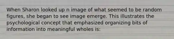 When Sharon looked up n image of what seemed to be random figures, she began to see image emerge. This illustrates the psychological concept that emphasized organizing bits of information into meaningful wholes is: