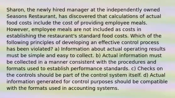 Sharon, the newly hired manager at the independently owned Seasons Restaurant, has discovered that calculations of actual food costs include the cost of providing employee meals. However, employee meals are not included as costs in establishing the restaurant's standard food costs. Which of the following principles of developing an effective control process has been violated? a) Information about actual operating results must be simple and easy to collect. b) Actual information must be collected in a manner consistent with the procedures and formats used to establish performance standards. c) Checks on the controls should be part of the control system itself. d) Actual information generated for control purposes should be compatible with the formats used in accounting systems.