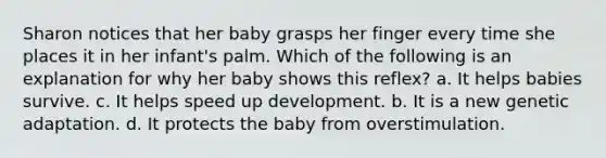 Sharon notices that her baby grasps her finger every time she places it in her infant's palm. Which of the following is an explanation for why her baby shows this reflex? a. It helps babies survive. c. It helps speed up development. b. It is a new genetic adaptation. d. It protects the baby from overstimulation.