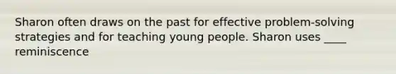 Sharon often draws on the past for effective problem-solving strategies and for teaching young people. Sharon uses ____ reminiscence