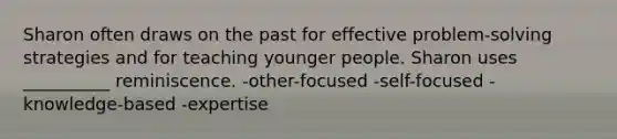 Sharon often draws on the past for effective problem-solving strategies and for teaching younger people. Sharon uses __________ reminiscence. -other-focused -self-focused -knowledge-based -expertise