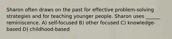 Sharon often draws on the past for effective problem-solving strategies and for teaching younger people. Sharon uses ______ reminiscence. A) self-focused B) other focused C) knowledge-based D) childhood-based