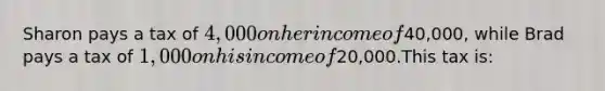 Sharon pays a tax of 4,000 on her income of40,000, while Brad pays a tax of 1,000 on his income of20,000.This tax is: