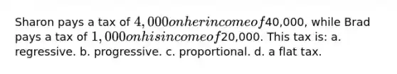 Sharon pays a tax of 4,000 on her income of40,000, while Brad pays a tax of 1,000 on his income of20,000. This tax is: a. regressive. b. progressive. c. proportional. d. a flat tax.