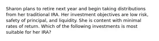 Sharon plans to retire next year and begin taking distributions from her traditional IRA. Her investment objectives are low risk, safety of principal, and liquidity. She is content with minimal rates of return. Which of the following investments is most suitable for her IRA?