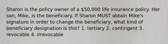 Sharon is the policy owner of a 50,000 life insurance policy. Her son, Mike, is the beneficiary. If Sharon MUST obtain Mike's signature in order to change the beneficiary, what kind of beneficiary designation is this? 1. tertiary 2. contingent 3. revocable 4. irrevocable