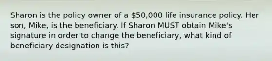 Sharon is the policy owner of a 50,000 life insurance policy. Her son, Mike, is the beneficiary. If Sharon MUST obtain Mike's signature in order to change the beneficiary, what kind of beneficiary designation is this?