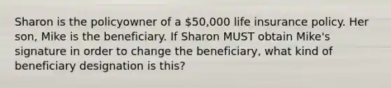 Sharon is the policyowner of a 50,000 life insurance policy. Her son, Mike is the beneficiary. If Sharon MUST obtain Mike's signature in order to change the beneficiary, what kind of beneficiary designation is this?