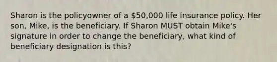 Sharon is the policyowner of a 50,000 life insurance policy. Her son, Mike, is the beneficiary. If Sharon MUST obtain Mike's signature in order to change the beneficiary, what kind of beneficiary designation is this?