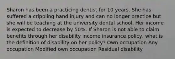 Sharon has been a practicing dentist for 10 years. She has suffered a crippling hand injury and can no longer practice but she will be teaching at the university dental school. Her income is expected to decrease by 50%. If Sharon is not able to claim benefits through her disability income insurance policy, what is the definition of disability on her policy? Own occupation Any occupation Modified own occupation Residual disability