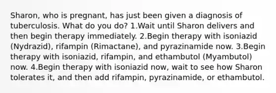 Sharon, who is pregnant, has just been given a diagnosis of tuberculosis. What do you do? 1.Wait until Sharon delivers and then begin therapy immediately. 2.Begin therapy with isoniazid (Nydrazid), rifampin (Rimactane), and pyrazinamide now. 3.Begin therapy with isoniazid, rifampin, and ethambutol (Myambutol) now. 4.Begin therapy with isoniazid now, wait to see how Sharon tolerates it, and then add rifampin, pyrazinamide, or ethambutol.