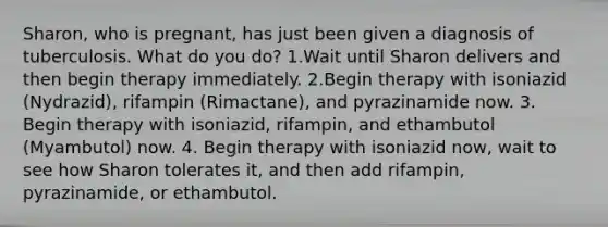 Sharon, who is pregnant, has just been given a diagnosis of tuberculosis. What do you do? 1.Wait until Sharon delivers and then begin therapy immediately. 2.Begin therapy with isoniazid (Nydrazid), rifampin (Rimactane), and pyrazinamide now. 3. Begin therapy with isoniazid, rifampin, and ethambutol (Myambutol) now. 4. Begin therapy with isoniazid now, wait to see how Sharon tolerates it, and then add rifampin, pyrazinamide, or ethambutol.