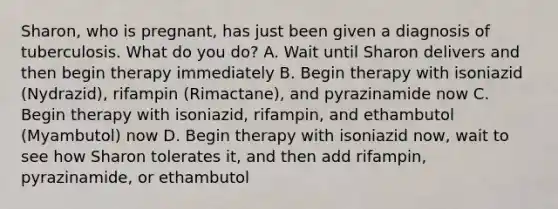 Sharon, who is pregnant, has just been given a diagnosis of tuberculosis. What do you do? A. Wait until Sharon delivers and then begin therapy immediately B. Begin therapy with isoniazid (Nydrazid), rifampin (Rimactane), and pyrazinamide now C. Begin therapy with isoniazid, rifampin, and ethambutol (Myambutol) now D. Begin therapy with isoniazid now, wait to see how Sharon tolerates it, and then add rifampin, pyrazinamide, or ethambutol