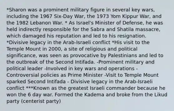 *Sharon was a prominent military figure in several key wars, including the 1967 Six-Day War, the 1973 Yom Kippur War, and the 1982 Lebanon War. * As Israel's Minister of Defense, he was held indirectly responsible for the Sabra and Shatila massacre, which damaged his reputation and led to his resignation. *Divisive legacy in the Arab-Israeli conflict *His visit to the Temple Mount in 2000, a site of religious and political significance, was seen as provocative by Palestinians and led to the outbreak of the Second Intifada. -Prominent military and political leader -Involved in key wars and operations -Controversial policies as <a href='https://www.questionai.com/knowledge/kUi3eRLHE0-prime-minister' class='anchor-knowledge'>prime minister</a> -Visit to Temple Mount sparked Second Intifada - Divisive legacy in the Arab-Israeli conflict ***Known as the greatest Israeli commander because he won the 6 day war. Formed the Kadema and broke from the Likud party (centerist party)