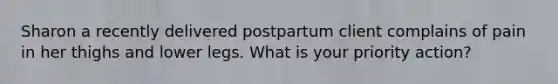 Sharon a recently delivered postpartum client complains of pain in her thighs and lower legs. What is your priority action?