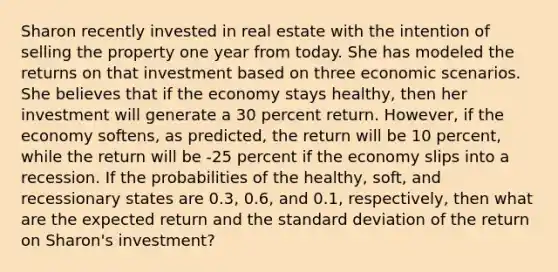 Sharon recently invested in real estate with the intention of selling the property one year from today. She has modeled the returns on that investment based on three economic scenarios. She believes that if the economy stays healthy, then her investment will generate a 30 percent return. However, if the economy softens, as predicted, the return will be 10 percent, while the return will be -25 percent if the economy slips into a recession. If the probabilities of the healthy, soft, and recessionary states are 0.3, 0.6, and 0.1, respectively, then what are the expected return and the standard deviation of the return on Sharon's investment?