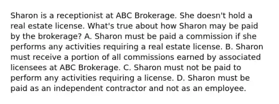 Sharon is a receptionist at ABC Brokerage. She doesn't hold a real estate license. What's true about how Sharon may be paid by the brokerage? A. Sharon must be paid a commission if she performs any activities requiring a real estate license. B. Sharon must receive a portion of all commissions earned by associated licensees at ABC Brokerage. C. Sharon must not be paid to perform any activities requiring a license. D. Sharon must be paid as an independent contractor and not as an employee.