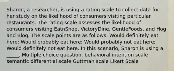 Sharon, a researcher, is using a rating scale to collect data for her study on the likelihood of consumers visiting particular restaurants. The rating scale assesses the likelihood of consumers visiting EatnShop, VictoryDine, GentleFoods, and Hog and Blog. The scale points are as follows: Would definitely eat here; Would probably eat here; Would probably not eat here; Would definitely not eat here. In this scenario, Sharon is using a _____. Multiple choice question. behavioral intention scale semantic differential scale Guttman scale Likert Scale