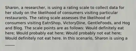 Sharon, a researcher, is using a rating scale to collect data for her study on the likelihood of consumers visiting particular restaurants. The rating scale assesses the likelihood of consumers visiting EatnShop, VictoryDine, GentleFoods, and Hog and Blog. The scale points are as follows: Would definitely eat here; Would probably eat here; Would probably not eat here; Would definitely not eat here. In this scenario, Sharon is using a _____