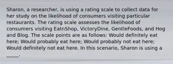 Sharon, a researcher, is using a rating scale to collect data for her study on the likelihood of consumers visiting particular restaurants. The rating scale assesses the likelihood of consumers visiting EatnShop, VictoryDine, GentleFoods, and Hog and Blog. The scale points are as follows: Would definitely eat here; Would probably eat here; Would probably not eat here; Would definitely not eat here. In this scenario, Sharon is using a _____.