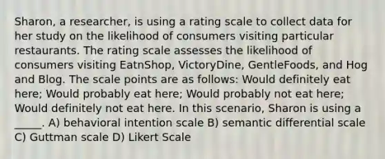 Sharon, a researcher, is using a rating scale to collect data for her study on the likelihood of consumers visiting particular restaurants. The rating scale assesses the likelihood of consumers visiting EatnShop, VictoryDine, GentleFoods, and Hog and Blog. The scale points are as follows: Would definitely eat here; Would probably eat here; Would probably not eat here; Would definitely not eat here. In this scenario, Sharon is using a _____. A) behavioral intention scale B) semantic differential scale C) Guttman scale D) Likert Scale