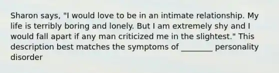 Sharon says, "I would love to be in an intimate relationship. My life is terribly boring and lonely. But I am extremely shy and I would fall apart if any man criticized me in the slightest." This description best matches the symptoms of ________ personality disorder