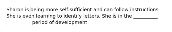 Sharon is being more self-sufficient and can follow instructions. She is even learning to identify letters. She is in the __________ __________ period of development