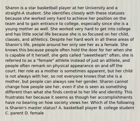 Sharon is a star basketball player at her University and a straight-A student. She identifies closely with these statuses because she worked very hard to achieve her position on the team and to gain entrance to college, especially since she is a young mother as well. She worked very hard to get into college and has little social life because she is so focused on her child, classes, and athletics. Despite her hard work in all these areas of Sharon's life, people around her only see her as a female. She knows this because people often hold the door for her when she is capable of it herself, she gets called "sweetheart" often, she is referred to as a "female" athlete instead of just an athlete, and people often remark on physical appearance on and off the court. Her role as a mother is sometimes apparent, but her child is not always with her, so not everyone knows that she is a mother, but people can always see her gender. Sharon cannot change how people see her, even if she is seen as something different than what she finds central to her life and identity. This frustrates her because it seems as though her accomplishments have no bearing on how society views her. Which of the following is Sharon's master status? A. basketball player B. college student C. parent D. female