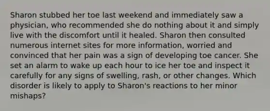 Sharon stubbed her toe last weekend and immediately saw a physician, who recommended she do nothing about it and simply live with the discomfort until it healed. Sharon then consulted numerous internet sites for more information, worried and convinced that her pain was a sign of developing toe cancer. She set an alarm to wake up each hour to ice her toe and inspect it carefully for any signs of swelling, rash, or other changes. Which disorder is likely to apply to Sharon's reactions to her minor mishaps?